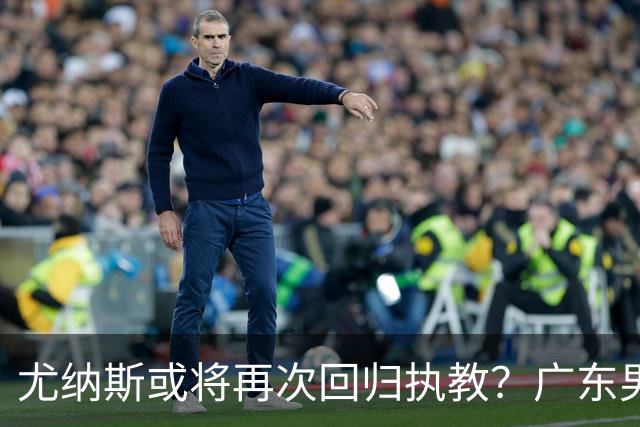 尤纳斯或将再次回归执教？广东男篮头号主帅人选出现变动，朱芳雨根本做不了主