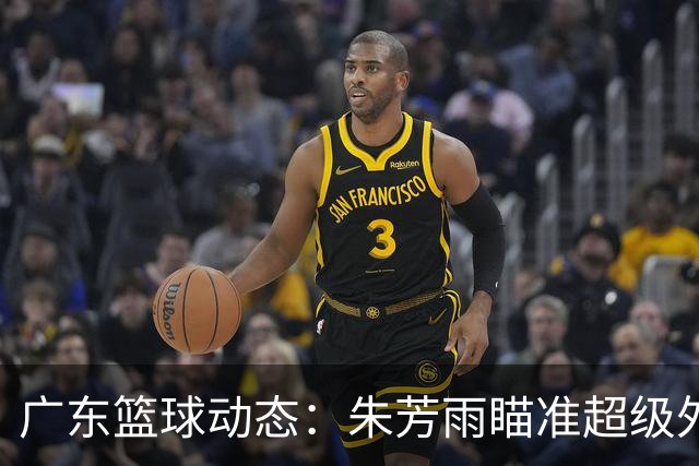广东篮球动态：朱芳雨瞄准超级外援，杜润旺报价及徐杰征战德鲁联赛