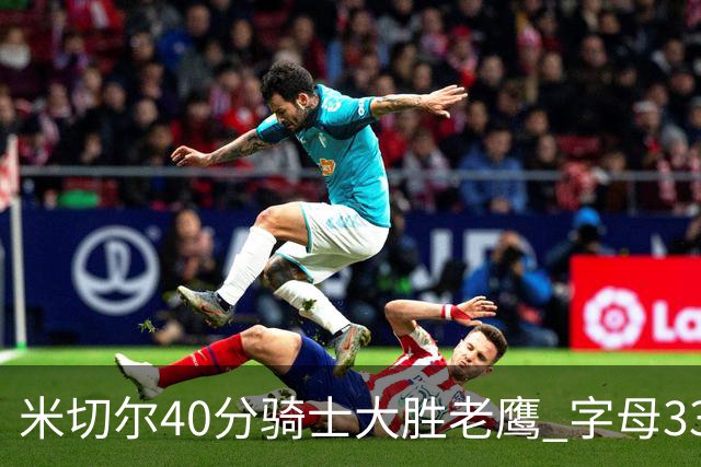 米切尔40分骑士大胜老鹰 字母33+10雄鹿灭热火