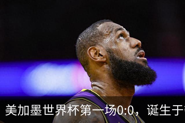美加墨世界杯第一场0:0，诞生于夺冠大热与世界杯新军之间